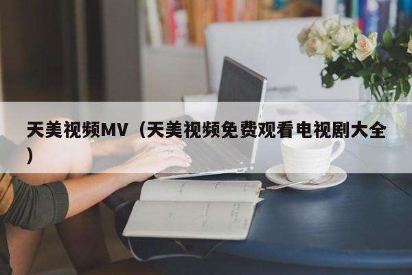 天美视频MV（天美视频免费观看电视剧大全）