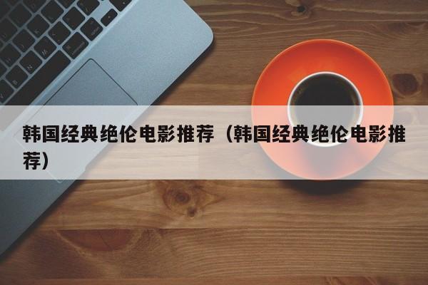 韩国经典绝伦电影推荐（韩国经典绝伦电影推荐）