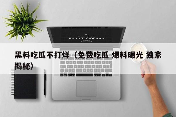 黑料吃瓜不打烊（免费吃瓜 爆料曝光 独家揭秘）