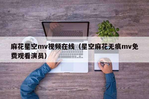 麻花星空mv视频在线（星空麻花无痕mv免费观看演员）