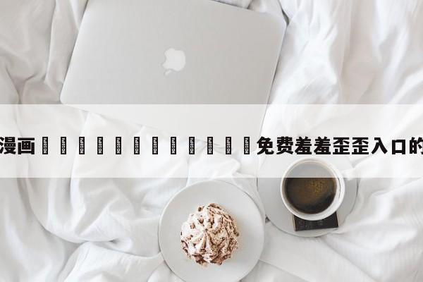 包含漫画🈲🍌🍑免费羞羞歪歪入口的词条