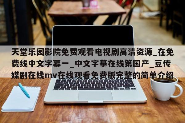 天堂乐园影院免费观看电视剧高清资源_在免费线中文字幕一_中文字摹在线第国产_豆传媒剧在线mv在线观看免费版完整的简单介绍