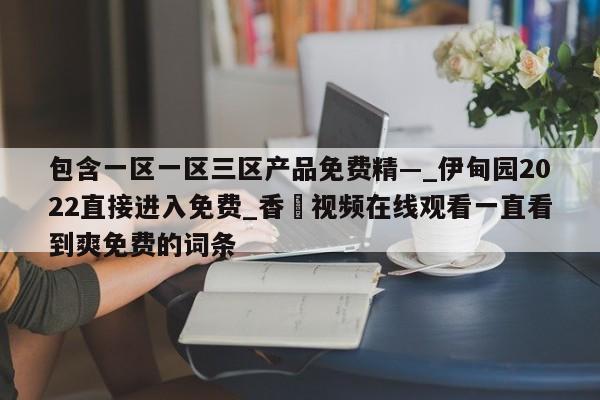包含一区一区三区产品免费精—_伊甸园2022直接进入免费_香嶣视频在线观看一直看到爽免费的词条