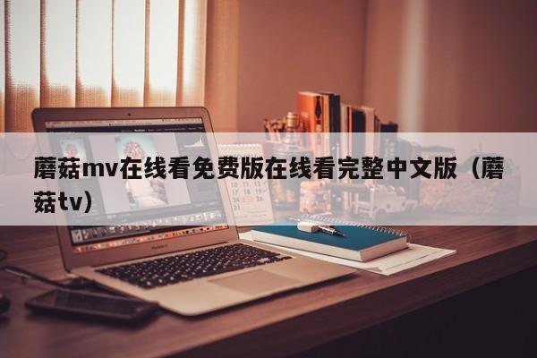 蘑菇mv在线看免费版在线看完整中文版（蘑菇tv）