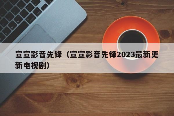 宣宣影音先锋（宣宣影音先锋2023最新更新电视剧）