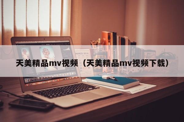 天美精品mv视频（天美精品mv视频下载）