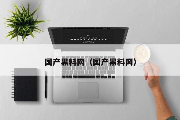 国产黑料网（国产黑料网）