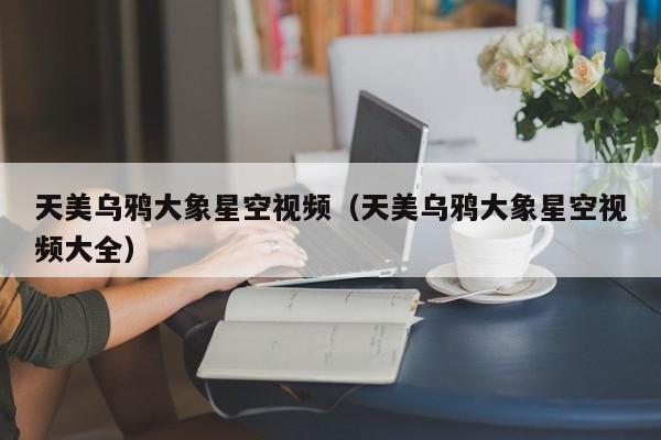 天美乌鸦大象星空视频（天美乌鸦大象星空视频大全）
