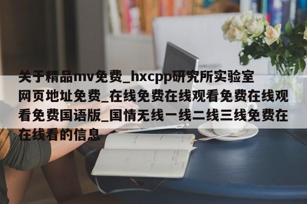 关于精品mv免费_hxcpp研究所实验室网页地址免费_在线免费在线观看免费在线观看免费国语版_国情无线一线二线三线免费在在线看的信息