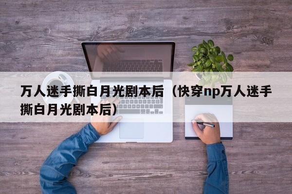 万人迷手撕白月光剧本后（快穿np万人迷手撕白月光剧本后）