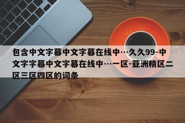 包含中文字幕中文字幕在线中…久久99-中文字字幕中文字幕在线中…一区-亚洲精区二区三区四区的词条