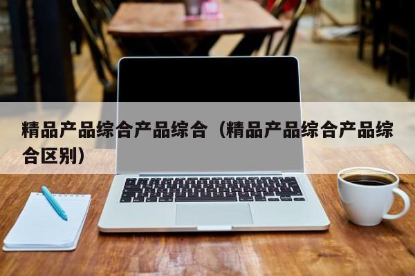 精品产品综合产品综合（精品产品综合产品综合区别）
